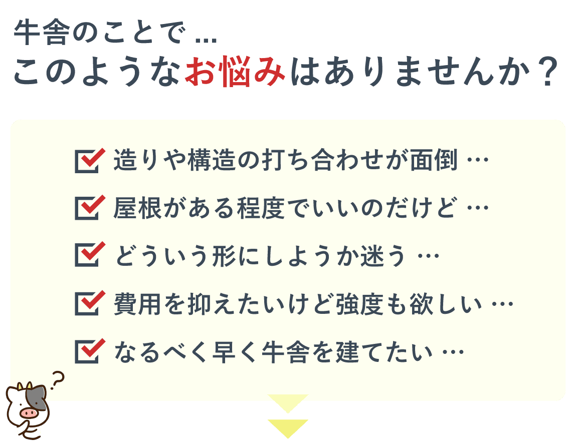 牛舎のことでこのようなお悩みはありませんか？・造りや構造の打ち合わせが面倒。・屋根がある程度でいいのだけど。・どういう形にしようか迷う。費用を抑えたいけど強度も欲しい。・なるべく早く牛舎を建てたい。